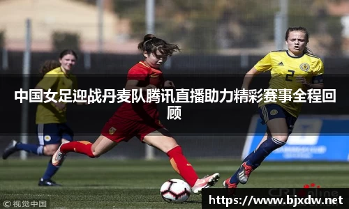 中国女足迎战丹麦队腾讯直播助力精彩赛事全程回顾